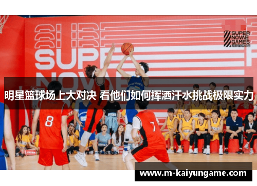 明星篮球场上大对决 看他们如何挥洒汗水挑战极限实力
